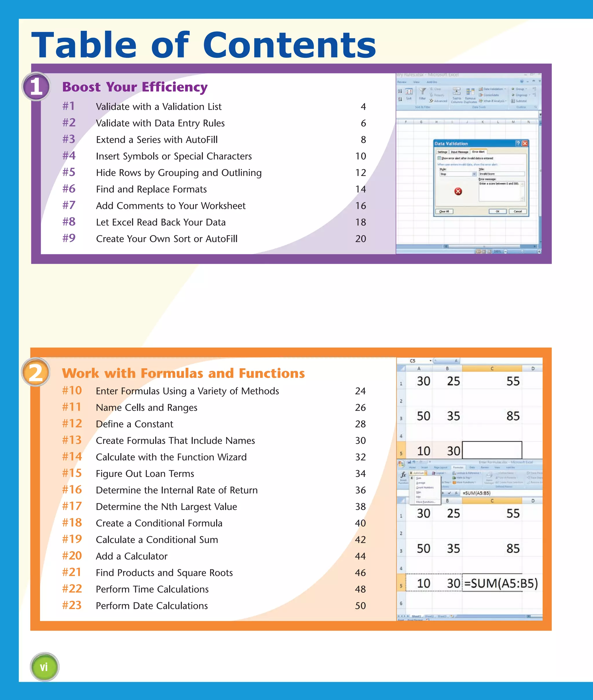 Table of Contents
1    Boost Your Efficiency
     #1    Validate with a Validation List              4
     #2    Validate with Data Entry Rules               6
     #3    Extend a Series with AutoFill                8
     #4    Insert Symbols or Special Characters        10
     #5    Hide Rows by Grouping and Outlining         12
     #6    Find and Replace Formats                    14
     #7    Add Comments to Your Worksheet              16
     #8    Let Excel Read Back Your Data               18
     #9    Create Your Own Sort or AutoFill            20




2    Work with Formulas and Functions
     #10   Enter Formulas Using a Variety of Methods   24
     #11   Name Cells and Ranges                       26
     #12   Define a Constant                           28
     #13   Create Formulas That Include Names          30
     #14   Calculate with the Function Wizard          32
     #15   Figure Out Loan Terms                       34
     #16   Determine the Internal Rate of Return       36
     #17   Determine the Nth Largest Value             38
     #18   Create a Conditional Formula                40
     #19   Calculate a Conditional Sum                 42
     #20   Add a Calculator                            44
     #21   Find Products and Square Roots              46
     #22   Perform Time Calculations                   48
     #23   Perform Date Calculations                   50




vi
 
