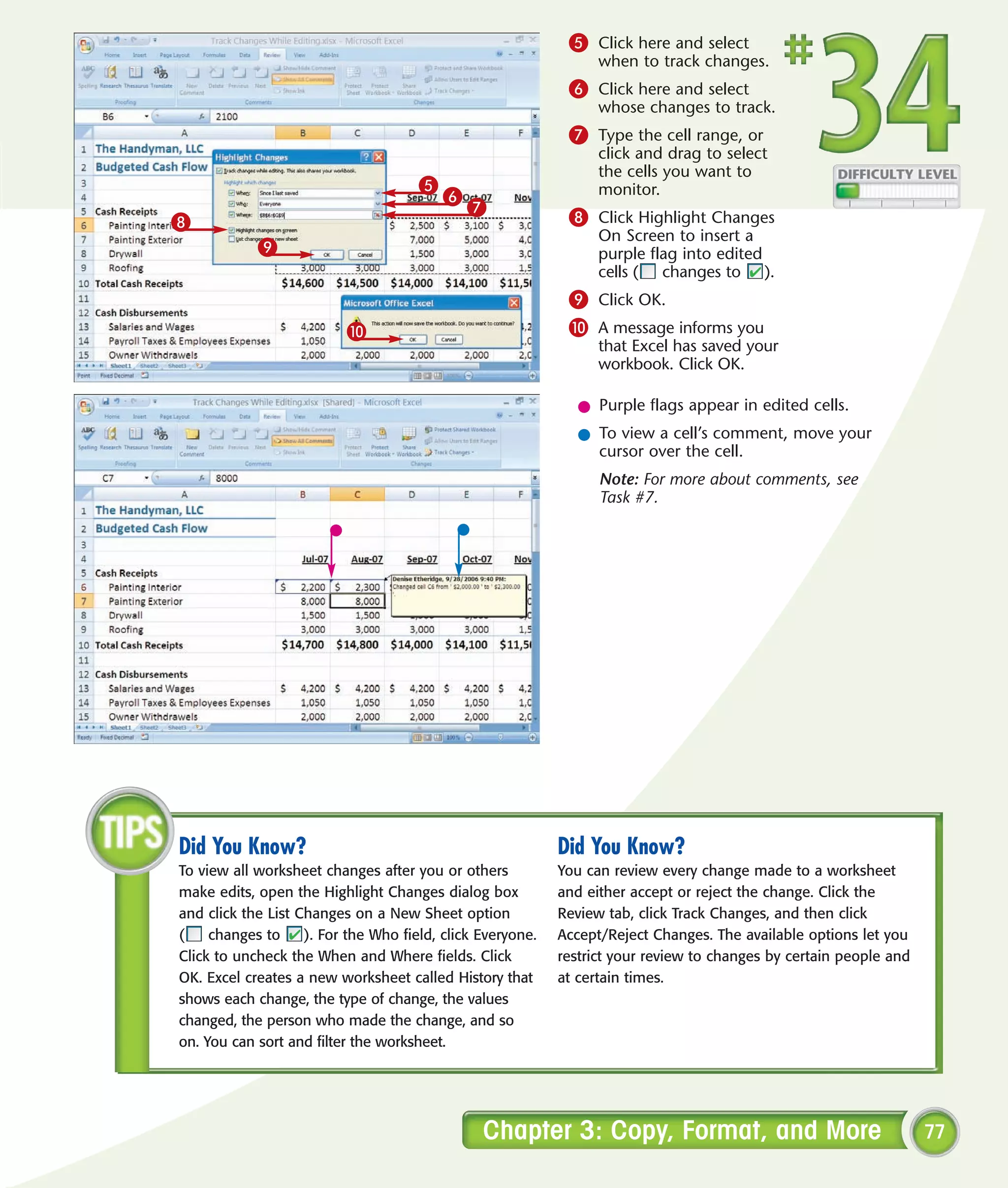 5 Click here and select
                                                                  when to track changes.
                                                             6 Click here and select
                                                                  whose changes to track.
                                                             7 Type the cell range, or
                                                                  click and drag to select
                                                                  the cells you want to
                                      5                           monitor.
                                          6
                                              7              8 Click Highlight Changes
8
                                                                  On Screen to insert a
            9                                                     purple flag into edited
                                                                  cells ( changes to ).
                                                             9 Click OK.
                          0                                  0 A message informs you
                                                                  that Excel has saved your
                                                                  workbook. Click OK.

                                                               l Purple flags appear in edited cells.
                                                               l To view a cell’s comment, move your
                                                                 cursor over the cell.
                                                                  Note: For more about comments, see
                                                                  Task #7.




Did You Know?                                               Did You Know?
To view all worksheet changes after you or others           You can review every change made to a worksheet
make edits, open the Highlight Changes dialog box           and either accept or reject the change. Click the
and click the List Changes on a New Sheet option            Review tab, click Track Changes, and then click
(    changes to     ). For the Who field, click Everyone.   Accept/Reject Changes. The available options let you
Click to uncheck the When and Where fields. Click           restrict your review to changes by certain people and
OK. Excel creates a new worksheet called History that       at certain times.
shows each change, the type of change, the values
changed, the person who made the change, and so
on. You can sort and filter the worksheet.




                                                Chapter 3: Copy, Format, and More                                   77
 