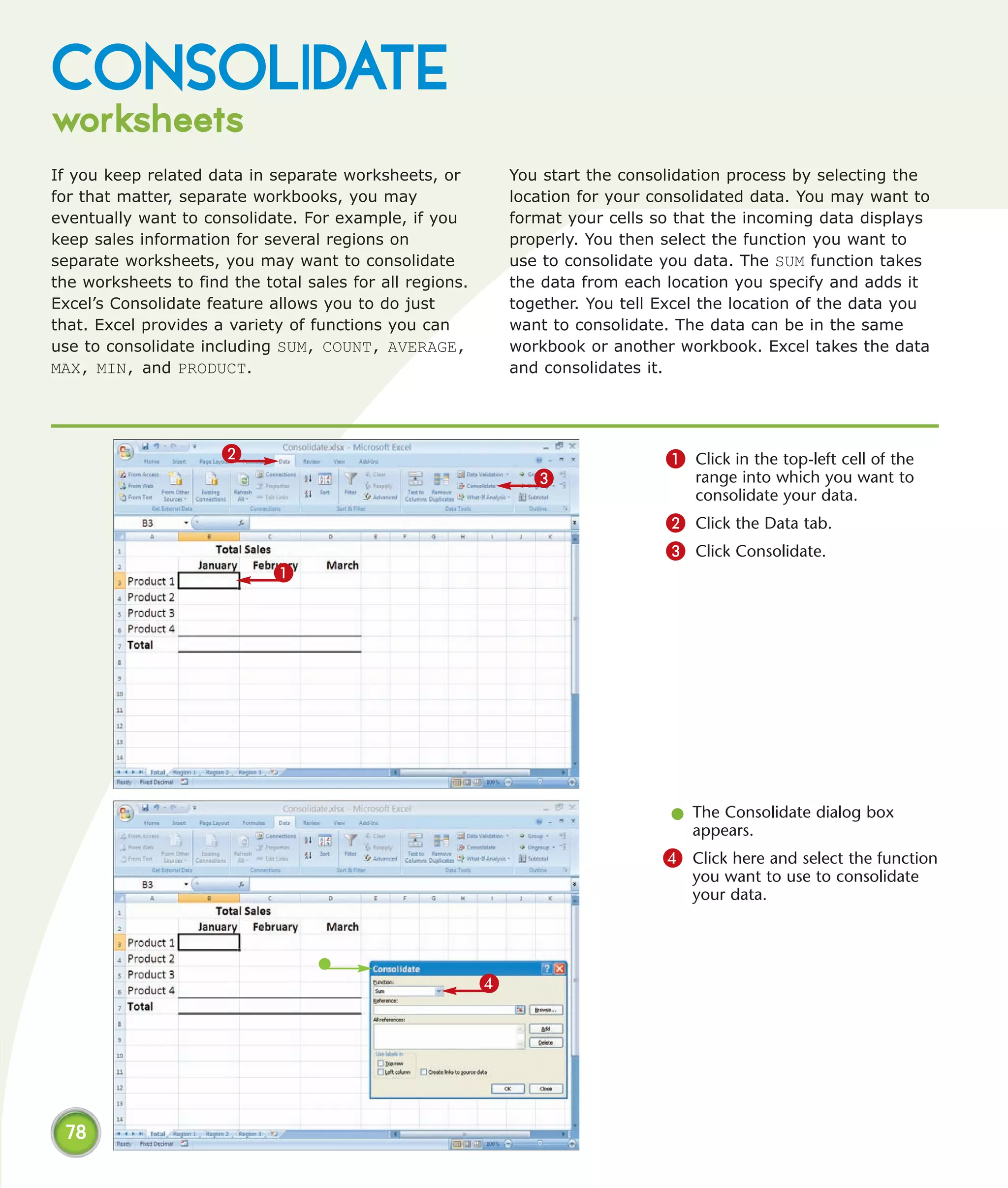 CONSOLIDATE
worksheets
If you keep related data in separate worksheets, or           You start the consolidation process by selecting the
for that matter, separate workbooks, you may                  location for your consolidated data. You may want to
eventually want to consolidate. For example, if you           format your cells so that the incoming data displays
keep sales information for several regions on                 properly. You then select the function you want to
separate worksheets, you may want to consolidate              use to consolidate you data. The SUM function takes
the worksheets to find the total sales for all regions.       the data from each location you specify and adds it
Excel’s Consolidate feature allows you to do just             together. You tell Excel the location of the data you
that. Excel provides a variety of functions you can           want to consolidate. The data can be in the same
use to consolidate including SUM, COUNT, AVERAGE,             workbook or another workbook. Excel takes the data
MAX, MIN, and PRODUCT.                                        and consolidates it.




                      2                                                          1 Click in the top-left cell of the
                                                                 3                   range into which you want to
                                                                                     consolidate your data.
                                                                                 2 Click the Data tab.
                                                                                 3 Click Consolidate.
                             1




                                                                                  l The Consolidate dialog box
                                                                                    appears.
                                                                                 4 Click here and select the function
                                                                                     you want to use to consolidate
                                                                                     your data.




                                                          4




 78
 