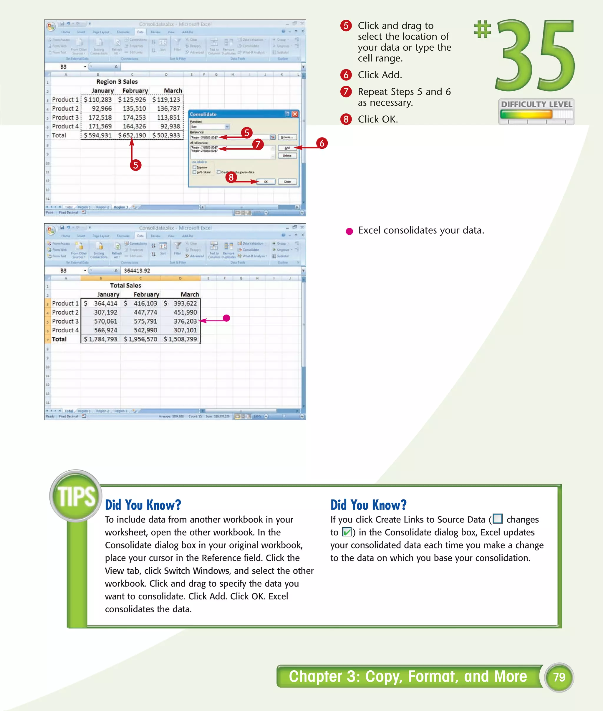 5 Click and drag to
                                                                 select the location of
                                                                 your data or type the
                                                                 cell range.
                                                             6 Click Add.
                                                             7 Repeat Steps 5 and 6
                                                                 as necessary.
                                                             8 Click OK.
                                 5
                                  7                    6
      5
                             8



                                                              l Excel consolidates your data.




Did You Know?                                              Did You Know?
To include data from another workbook in your              If you click Create Links to Source Data (    changes
worksheet, open the other workbook. In the                 to    ) in the Consolidate dialog box, Excel updates
Consolidate dialog box in your original workbook,          your consolidated data each time you make a change
place your cursor in the Reference field. Click the        to the data on which you base your consolidation.
View tab, click Switch Windows, and select the other
workbook. Click and drag to specify the data you
want to consolidate. Click Add. Click OK. Excel
consolidates the data.




                                             Chapter 3: Copy, Format, and More                                     79
 