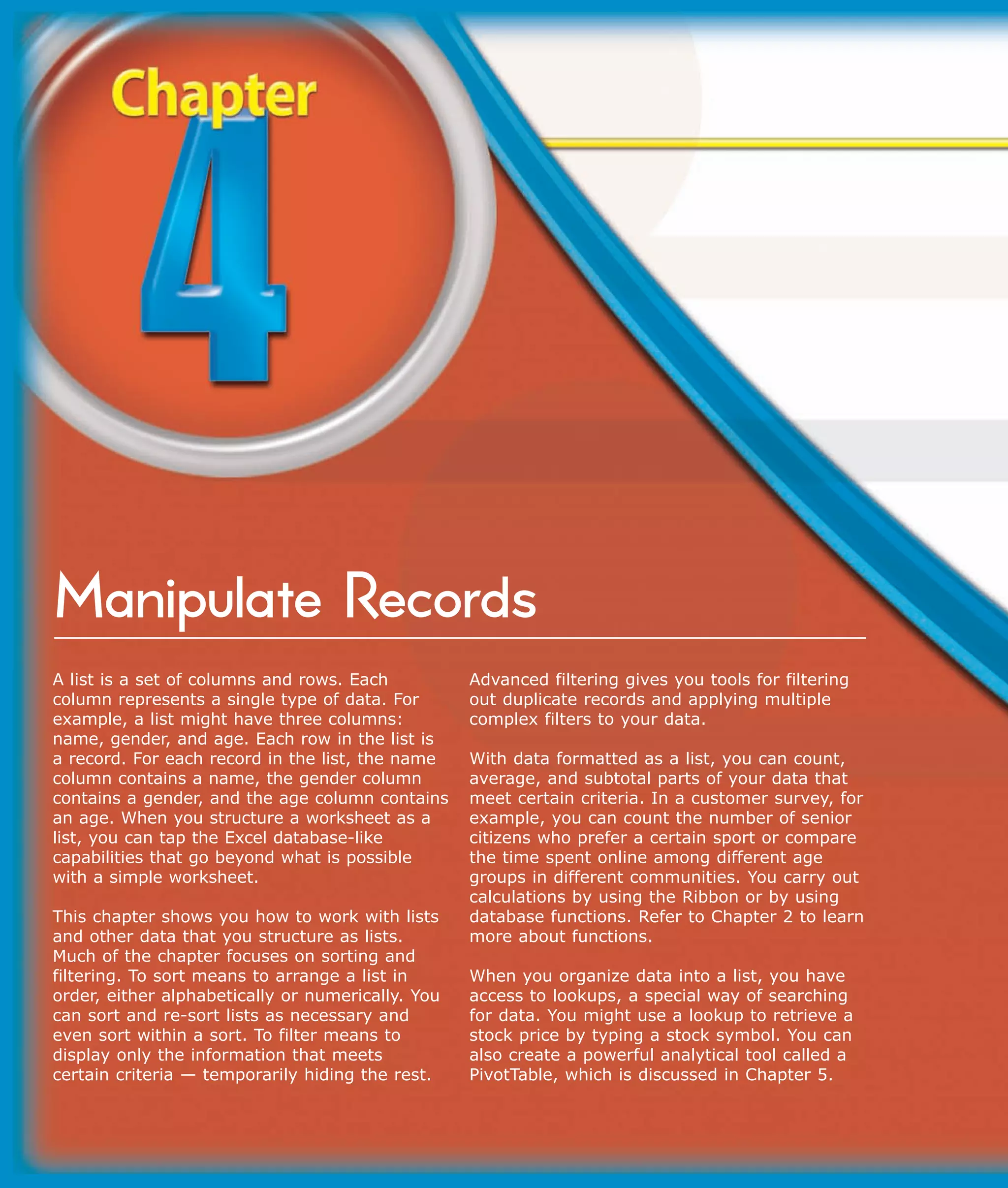 Manipulate Records
A list is a set of columns and rows. Each          Advanced filtering gives you tools for filtering
column represents a single type of data. For       out duplicate records and applying multiple
example, a list might have three columns:          complex filters to your data.
name, gender, and age. Each row in the list is
a record. For each record in the list, the name    With data formatted as a list, you can count,
column contains a name, the gender column          average, and subtotal parts of your data that
contains a gender, and the age column contains     meet certain criteria. In a customer survey, for
an age. When you structure a worksheet as a        example, you can count the number of senior
list, you can tap the Excel database-like          citizens who prefer a certain sport or compare
capabilities that go beyond what is possible       the time spent online among different age
with a simple worksheet.                           groups in different communities. You carry out
                                                   calculations by using the Ribbon or by using
This chapter shows you how to work with lists      database functions. Refer to Chapter 2 to learn
and other data that you structure as lists.        more about functions.
Much of the chapter focuses on sorting and
filtering. To sort means to arrange a list in      When you organize data into a list, you have
order, either alphabetically or numerically. You   access to lookups, a special way of searching
can sort and re-sort lists as necessary and        for data. You might use a lookup to retrieve a
even sort within a sort. To filter means to        stock price by typing a stock symbol. You can
display only the information that meets            also create a powerful analytical tool called a
certain criteria — temporarily hiding the rest.    PivotTable, which is discussed in Chapter 5.
 