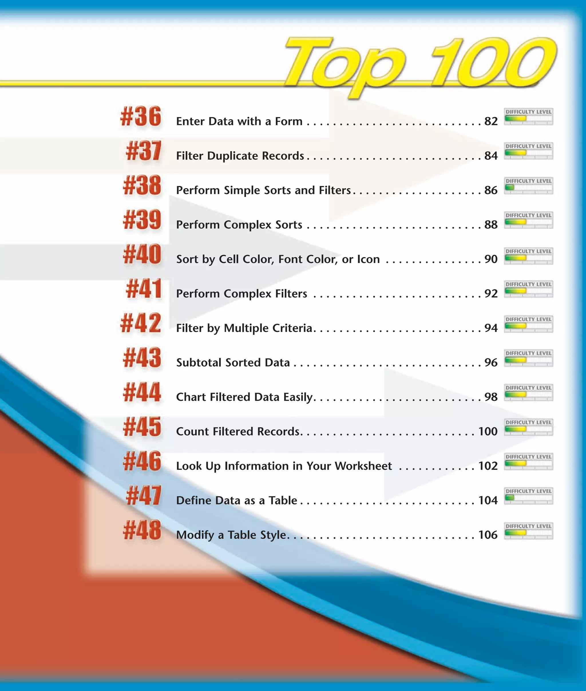 Enter Data with a Form . . . . . . . . . . . . . . . . . . . . . . . . . . . 82


Filter Duplicate Records . . . . . . . . . . . . . . . . . . . . . . . . . . . 84


Perform Simple Sorts and Filters . . . . . . . . . . . . . . . . . . . . 86


Perform Complex Sorts . . . . . . . . . . . . . . . . . . . . . . . . . . . 88


Sort by Cell Color, Font Color, or Icon . . . . . . . . . . . . . . . 90


Perform Complex Filters . . . . . . . . . . . . . . . . . . . . . . . . . . 92


Filter by Multiple Criteria. . . . . . . . . . . . . . . . . . . . . . . . . . 94


Subtotal Sorted Data . . . . . . . . . . . . . . . . . . . . . . . . . . . . . 96


Chart Filtered Data Easily. . . . . . . . . . . . . . . . . . . . . . . . . . 98


Count Filtered Records. . . . . . . . . . . . . . . . . . . . . . . . . . . 100


Look Up Information in Your Worksheet . . . . . . . . . . . . 102


Define Data as a Table . . . . . . . . . . . . . . . . . . . . . . . . . . . 104


Modify a Table Style. . . . . . . . . . . . . . . . . . . . . . . . . . . . . 106
 
