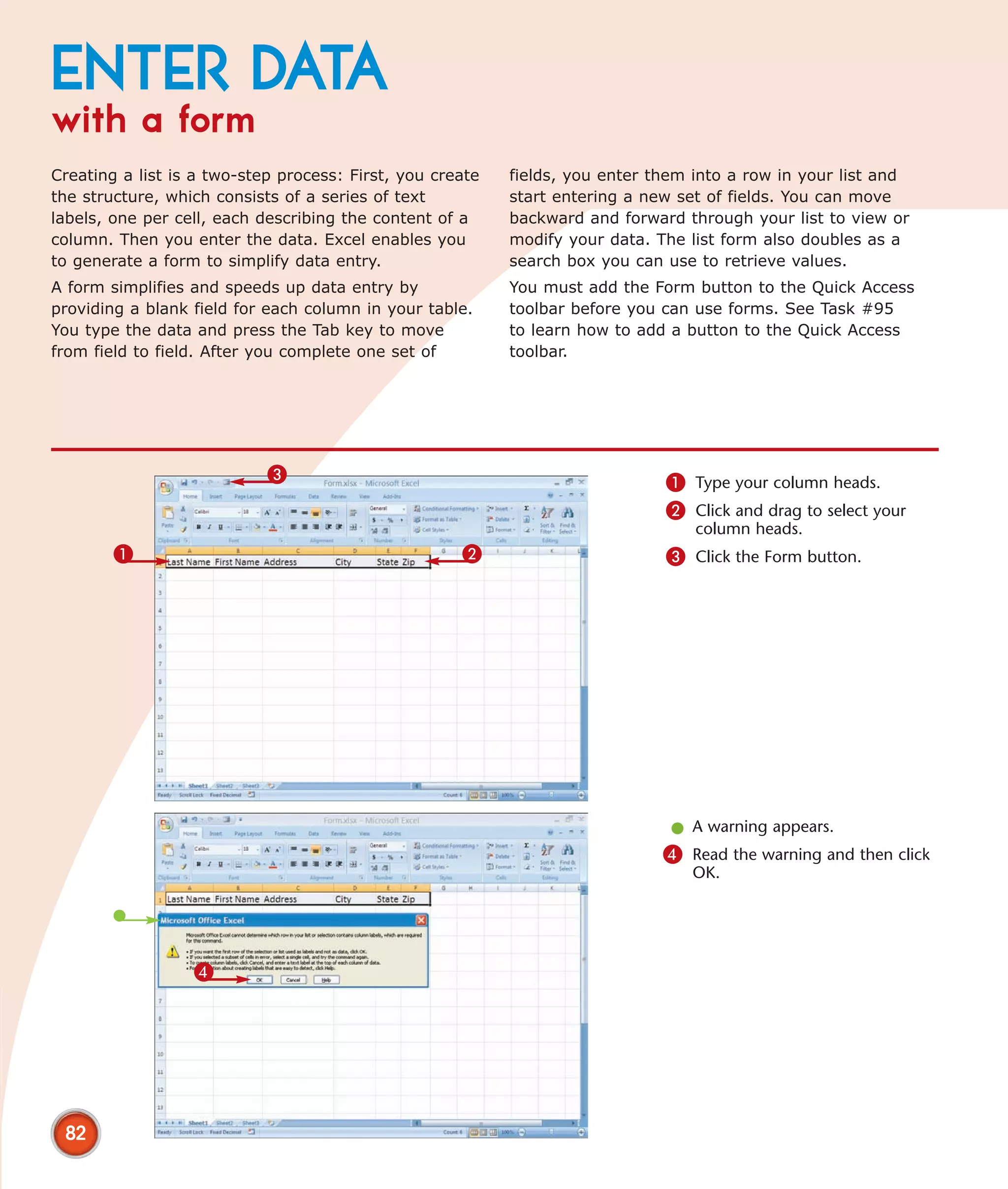 ENTER DATA
with a form
Creating a list is a two-step process: First, you create   fields, you enter them into a row in your list and
the structure, which consists of a series of text          start entering a new set of fields. You can move
labels, one per cell, each describing the content of a     backward and forward through your list to view or
column. Then you enter the data. Excel enables you         modify your data. The list form also doubles as a
to generate a form to simplify data entry.                 search box you can use to retrieve values.
A form simplifies and speeds up data entry by              You must add the Form button to the Quick Access
providing a blank field for each column in your table.     toolbar before you can use forms. See Task #95
You type the data and press the Tab key to move            to learn how to add a button to the Quick Access
from field to field. After you complete one set of         toolbar.




                            3                                                 1 Type your column heads.
                                                                              2 Click and drag to select your
                                                                                  column heads.
        1                                            2                        3 Click the Form button.




                                                                               l A warning appears.
                                                                              4 Read the warning and then click
                                                                                 OK.




                  4




 82
 