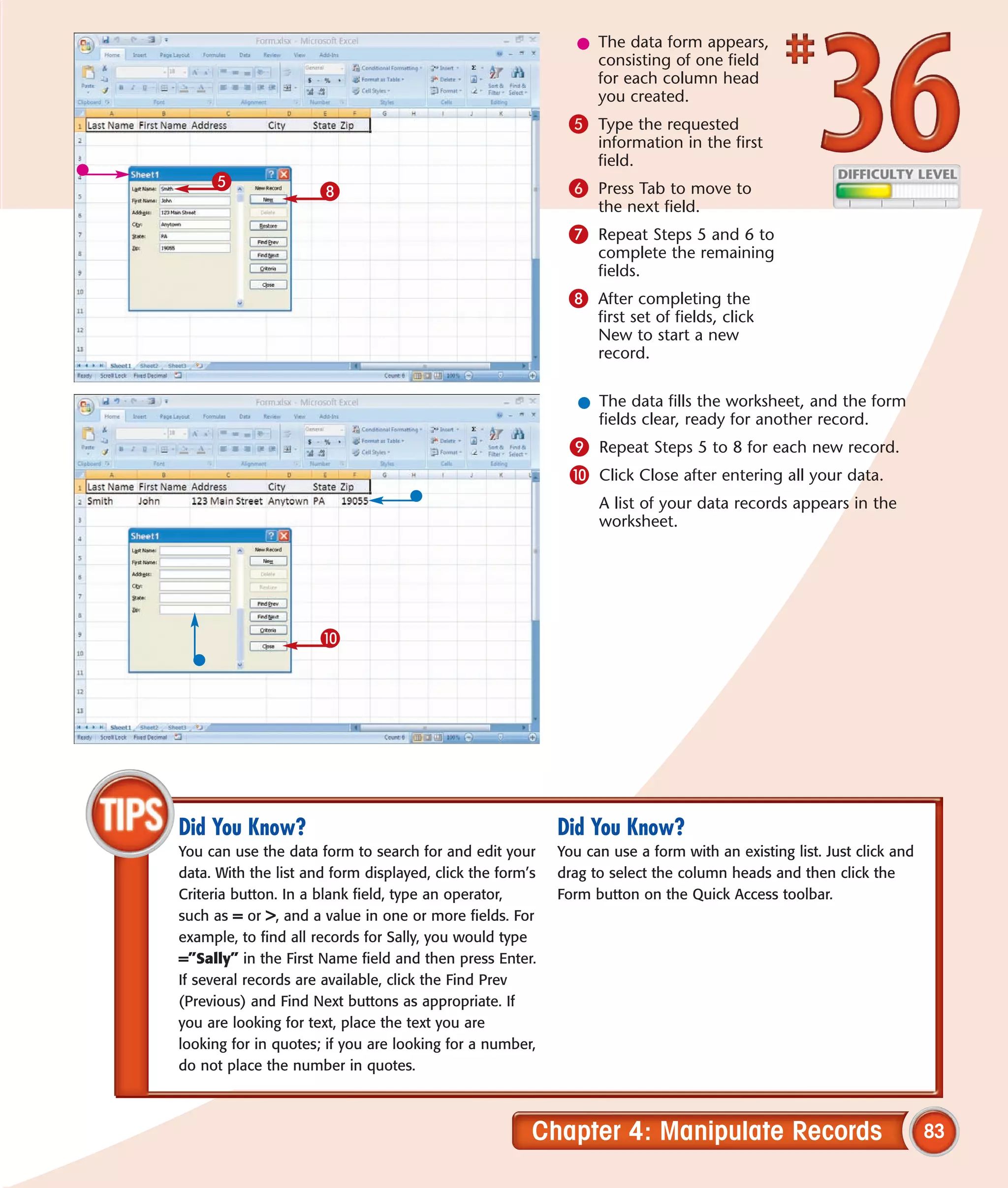 l The data form appears,
                                                                consisting of one field
                                                                for each column head
                                                                you created.
                                                            5 Type the requested
                                                                 information in the first
                                                                 field.
     5                                                      6 Press Tab to move to
                      8
                                                                 the next field.
                                                            7 Repeat Steps 5 and 6 to
                                                                 complete the remaining
                                                                 fields.
                                                            8 After completing the
                                                                 first set of fields, click
                                                                 New to start a new
                                                                 record.


                                                              l The data fills the worksheet, and the form
                                                                fields clear, ready for another record.
                                                            9 Repeat Steps 5 to 8 for each new record.
                                                            0 Click Close after entering all your data.
                                                                 A list of your data records appears in the
                                                                 worksheet.




                      0




Did You Know?                                              Did You Know?
You can use the data form to search for and edit your      You can use a form with an existing list. Just click and
data. With the list and form displayed, click the form’s   drag to select the column heads and then click the
Criteria button. In a blank field, type an operator,       Form button on the Quick Access toolbar.
such as = or >, and a value in one or more fields. For
example, to find all records for Sally, you would type
=”Sally” in the First Name field and then press Enter.
If several records are available, click the Find Prev
(Previous) and Find Next buttons as appropriate. If
you are looking for text, place the text you are
looking for in quotes; if you are looking for a number,
do not place the number in quotes.



                                                       Chapter 4: Manipulate Records                                  83
 