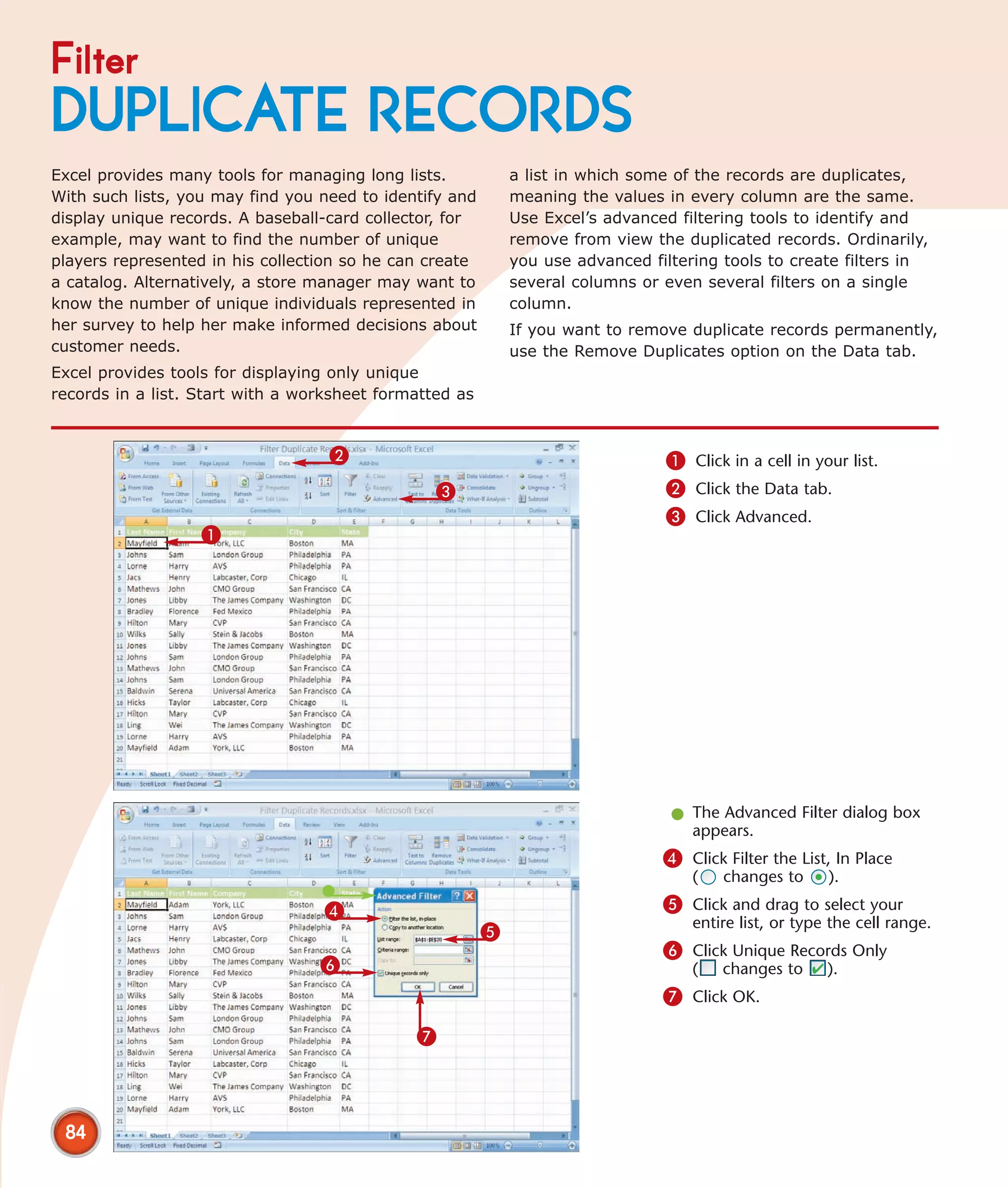 Filter
DUPLICATE RECORDS
Excel provides many tools for managing long lists.           a list in which some of the records are duplicates,
With such lists, you may find you need to identify and       meaning the values in every column are the same.
display unique records. A baseball-card collector, for       Use Excel’s advanced filtering tools to identify and
example, may want to find the number of unique               remove from view the duplicated records. Ordinarily,
players represented in his collection so he can create       you use advanced filtering tools to create filters in
a catalog. Alternatively, a store manager may want to        several columns or even several filters on a single
know the number of unique individuals represented in         column.
her survey to help her make informed decisions about         If you want to remove duplicate records permanently,
customer needs.                                              use the Remove Duplicates option on the Data tab.
Excel provides tools for displaying only unique
records in a list. Start with a worksheet formatted as


                                   2                                            1 Click in a cell in your list.
                                                 3                              2 Click the Data tab.
                                                                                3 Click Advanced.
                   1




                                                                                 l The Advanced Filter dialog box
                                                                                   appears.
                                                                                4 Click Filter the List, In Place
                                                                                    (   changes to      ).

                                  4                                             5 Click and drag to select your
                                                                                    entire list, or type the cell range.
                                                         5
                                                                                6 Click Unique Records Only
                                  6                                                 (   changes to      ).
                                                                                7 Click OK.

                                              7



 84
 