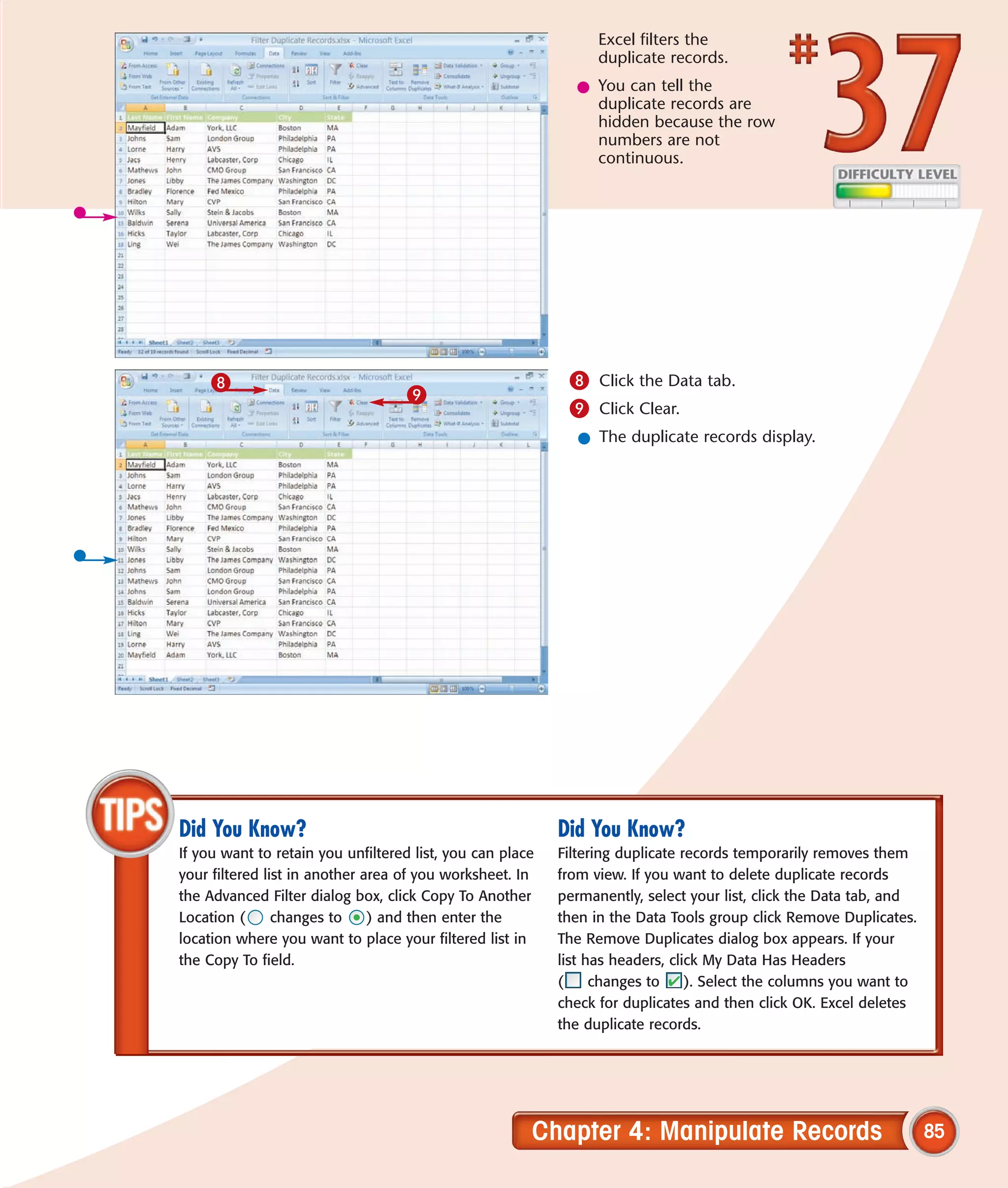 Excel filters the
                                                                 duplicate records.
                                                             l You can tell the
                                                               duplicate records are
                                                               hidden because the row
                                                               numbers are not
                                                               continuous.




     8                                                      8 Click the Data tab.
                                   9
                                                            9 Click Clear.
                                                             l The duplicate records display.




Did You Know?                                              Did You Know?
If you want to retain you unfiltered list, you can place   Filtering duplicate records temporarily removes them
your filtered list in another area of you worksheet. In    from view. If you want to delete duplicate records
the Advanced Filter dialog box, click Copy To Another      permanently, select your list, click the Data tab, and
Location (      changes to     ) and then enter the        then in the Data Tools group click Remove Duplicates.
location where you want to place your filtered list in     The Remove Duplicates dialog box appears. If your
the Copy To field.                                         list has headers, click My Data Has Headers
                                                           (     changes to     ). Select the columns you want to
                                                           check for duplicates and then click OK. Excel deletes
                                                           the duplicate records.




                                                       Chapter 4: Manipulate Records                                85
 