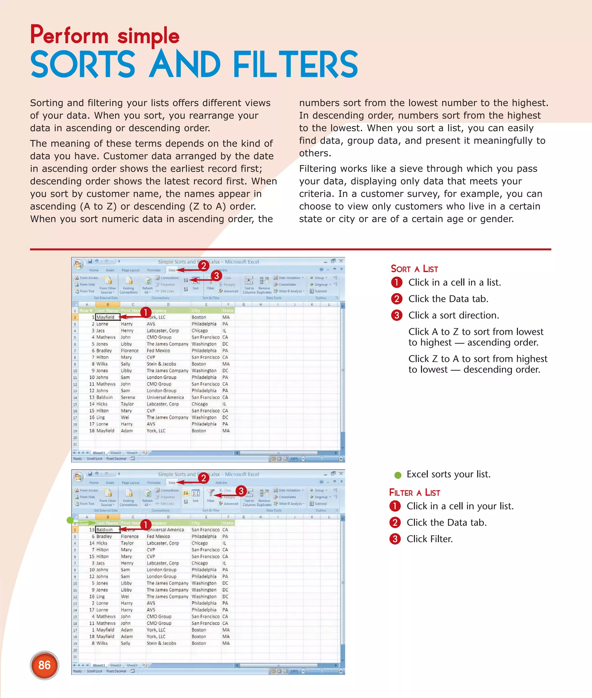 Perform simple
SORTS AND FILTERS
Sorting and filtering your lists offers different views   numbers sort from the lowest number to the highest.
of your data. When you sort, you rearrange your           In descending order, numbers sort from the highest
data in ascending or descending order.                    to the lowest. When you sort a list, you can easily
The meaning of these terms depends on the kind of         find data, group data, and present it meaningfully to
data you have. Customer data arranged by the date         others.
in ascending order shows the earliest record first;       Filtering works like a sieve through which you pass
descending order shows the latest record first. When      your data, displaying only data that meets your
you sort by customer name, the names appear in            criteria. In a customer survey, for example, you can
ascending (A to Z) or descending (Z to A) order.          choose to view only customers who live in a certain
When you sort numeric data in ascending order, the        state or city or are of a certain age or gender.




                                      2                                      SORT A LIST
                                          3
                                                                             1 Click in a cell in a list.
                                                                             2 Click the Data tab.
                         1                                                   3 Click a sort direction.
                                                                                 Click A to Z to sort from lowest
                                                                                 to highest — ascending order.
                                                                                 Click Z to A to sort from highest
                                                                                 to lowest — descending order.




                                      2                                       l Excel sorts your list.
                                              3                              FILTER A LIST
                                                                             1 Click in a cell in your list.
                         1                                                   2 Click the Data tab.
                                                                             3 Click Filter.




 86
 