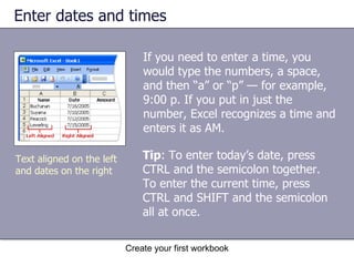Enter dates and times Create your first workbook Text aligned on the left and dates on the right If you need to enter a time, you would type the numbers, a space, and then “a” or “p” — for example, 9:00 p. If you put in just the number, Excel recognizes a time and enters it as AM. Tip : To enter today’s date, press CTRL and the semicolon together. To enter the current time, press CTRL and SHIFT and the semicolon all at once.  