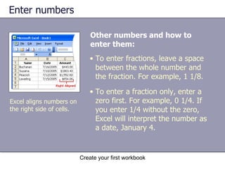 Enter numbers Other numbers and how to enter them:   Create your first workbook Excel aligns numbers on the right side of cells. To enter fractions, leave a space between the whole number and the fraction. For example, 1 1/8.  To enter a fraction only, enter a zero first. For example, 0 1/4. If you enter 1/4 without the zero, Excel will interpret the number as a date, January 4. 