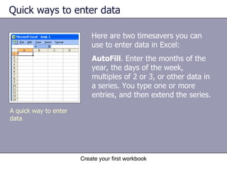 Quick ways to enter data Here are two timesavers you can use to enter data in Excel: Create your first workbook AutoFill . Enter the months of the year, the days of the week, multiples of 2 or 3, or other data in a series. You type one or more entries, and then extend the series.  A quick way to enter data  