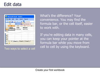 Edit data What’s the difference? Your convenience. You may find the formula bar, or the cell itself, easier to work with. Create your first workbook Two ways to select a cell If you’re editing data in many cells, you can keep your pointer at the formula bar while you move from cell to cell by using the keyboard.  