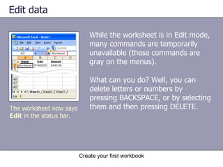 Edit data While the worksheet is in Edit mode, many commands are temporarily unavailable (these commands are gray on the menus).  Create your first workbook The worksheet now says  Edit  in the status bar.  What can you do? Well, you can delete letters or numbers by pressing BACKSPACE, or by selecting them and then pressing DELETE.  