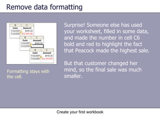 Remove data formatting Surprise! Someone else has used your worksheet, filled in some data, and made the number in cell C6 bold and red to highlight the fact that Peacock made the highest sale.  But that customer changed her mind, so the final sale was much smaller. Create your first workbook Formatting stays with the cell.  