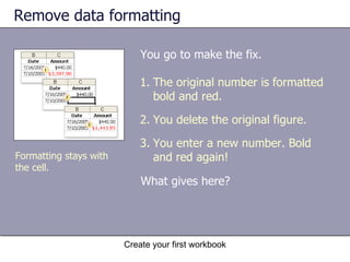 Remove data formatting You go to make the fix.  Create your first workbook Formatting stays with the cell.  The original number is formatted bold and red.  You delete the original figure. You enter a new number. Bold and red again! What gives here?  