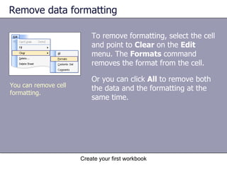 Remove data formatting  To remove formatting, select the cell and point to  Clear  on the  Edit  menu. The  Formats  command removes the format from the cell.  Or you can click  All  to remove both the data and the formatting at the same time.  Create your first workbook You can remove cell formatting.  