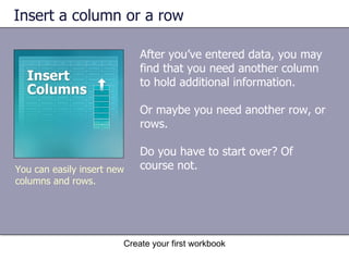 Insert a column or a row After you’ve entered data, you may find that you need another column to hold additional information.  Or maybe you need another row, or rows.  Do you have to start over? Of course not.  Create your first workbook You can easily insert new columns and rows. 