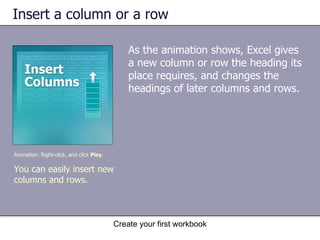 Insert a column or a row As the animation shows, Excel gives a new column or row the heading its place requires, and changes the headings of later columns and rows.  Create your first workbook Animation: Right-click, and click  Play . You can easily insert new columns and rows.  