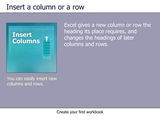 Insert a column or a row Excel gives a new column or row the heading its place requires, and changes the headings of later columns and rows.  Create your first workbook You can easily insert new columns and rows. 