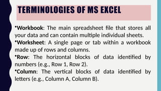 TERMINOLOGIES OF MS EXCEL
•Workbook: The main spreadsheet file that stores all
your data and can contain multiple individual sheets.
•Worksheet: A single page or tab within a workbook
made up of rows and columns.
•Row: The horizontal blocks of data identified by
numbers (e.g., Row 1, Row 2).
•Column: The vertical blocks of data identified by
letters (e.g., Column A, Column B).
 