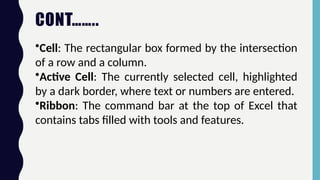 CONT……..
•Cell: The rectangular box formed by the intersection
of a row and a column.
•Active Cell: The currently selected cell, highlighted
by a dark border, where text or numbers are entered.
•Ribbon: The command bar at the top of Excel that
contains tabs filled with tools and features.
 