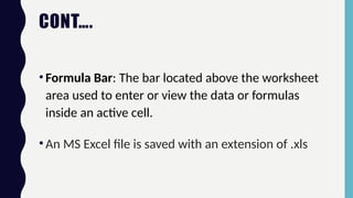 CONT….
•Formula Bar: The bar located above the worksheet
area used to enter or view the data or formulas
inside an active cell.
•An MS Excel file is saved with an extension of .xls
 