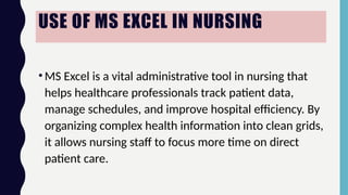 USE OF MS EXCEL IN NURSING
•MS Excel is a vital administrative tool in nursing that
helps healthcare professionals track patient data,
manage schedules, and improve hospital efficiency. By
organizing complex health information into clean grids,
it allows nursing staff to focus more time on direct
patient care.
 