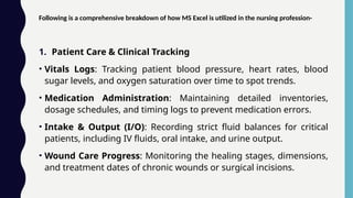 Following is a comprehensive breakdown of how MS Excel is utilized in the nursing profession-
1. Patient Care & Clinical Tracking
• Vitals Logs: Tracking patient blood pressure, heart rates, blood
sugar levels, and oxygen saturation over time to spot trends.
• Medication Administration: Maintaining detailed inventories,
dosage schedules, and timing logs to prevent medication errors.
• Intake & Output (I/O): Recording strict fluid balances for critical
patients, including IV fluids, oral intake, and urine output.
• Wound Care Progress: Monitoring the healing stages, dimensions,
and treatment dates of chronic wounds or surgical incisions.
 