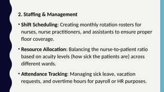 2. Staffing & Management
• Shift Scheduling: Creating monthly rotation rosters for
nurses, nurse practitioners, and assistants to ensure proper
floor coverage.
• Resource Allocation: Balancing the nurse-to-patient ratio
based on acuity levels (how sick the patients are) across
different wards.
• Attendance Tracking: Managing sick leave, vacation
requests, and overtime hours for payroll or HR purposes.
 