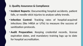 3. Quality Assurance & Compliance
• Incident Reports: Documenting hospital accidents, patient
falls, or needle-stick injuries to analyze safety trends.
• Infection Control: Tracking rates of hospital-acquired
infections (like MRSA or UTIs) to measure the success of
sanitization protocols.
• Audit Preparation: Keeping credential records, license
expiration dates, and mandatory training logs up to date
for hospital accreditation.
 