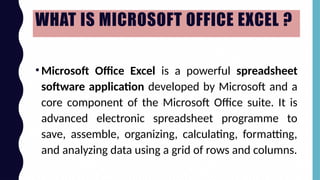 WHAT IS MICROSOFT OFFICE EXCEL ?
•Microsoft Office Excel is a powerful spreadsheet
software application developed by Microsoft and a
core component of the Microsoft Office suite. It is
advanced electronic spreadsheet programme to
save, assemble, organizing, calculating, formatting,
and analyzing data using a grid of rows and columns.
 