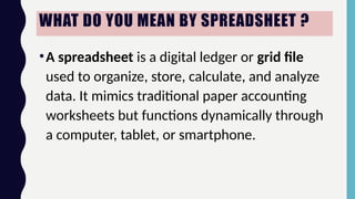 WHAT DO YOU MEAN BY SPREADSHEET ?
•A spreadsheet is a digital ledger or grid file
used to organize, store, calculate, and analyze
data. It mimics traditional paper accounting
worksheets but functions dynamically through
a computer, tablet, or smartphone.
 