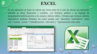 EXCEL
Es una aplicación de hojas de calculo que forma parte de la suite de oficina una aplicación
utilizada en tareas financieras y contables, con fórmulas, gráficos y un lenguaje de
programación también permite a los usuarios elaborar tablas y formatos que incluyan cálculos
matemáticos mediante fórmulas; las cuales pueden usar “operadores matemáticos” como
son: + (suma), - (resta), * (multiplicación), / (división) y ^ (potenciación) entre otras
 