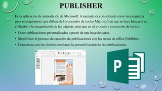 PUBLISHER
Es la aplicación de autoedición de Microsoft. A menudo es considerado como un programa
para principiantes), que difiere del procesador de textos Microsoft en que se hace hincapié en
el diseño y la maquetación de las páginas, más que en el proceso y corrección de textos.
• Crear publicaciones personalizadas a partir de una base de datos.
• Simplificar el proceso de creación de publicaciones con las tareas de office Publisher.
• Conectarse con los clientes mediante la personificación de las publicaciones.
 