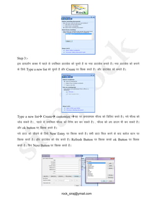 Step 3:-
bl Mk;ykWx ckDl esa igys ls mifLFkr MkVkcsl dks pqurs gS ;k u;k MkVkcsl cukrs gSA u;k MkVkcsl dks cukus
ds fy;s Type a new list dks pqurs gS vkSj Create ij fDYd djrs gSA vkSj MkVkcsl dks cukrs gSA
Type a new list Create customize ;g ij vuko’;d QhYM dks fMfyV djrs gSA] u;s QhYM dks
tksM ldrs gSA ] igys ls mifLFkr QhYM dks fjuse dj dj ldrs gSA ] QhYM dks vi Mkmu Hkh dj ldrs gSA
vkSj ok button ij fDyd djrs gSA
Uk;s MkVk dks tksMus ds fy;s New Entry ij fDyd djrs gSA lHkh MkVk fQy djus ds ckn Dykst cVu ij
fDyd djrs gSA vkSj MkVkcsl dks lso djrs gSA Refresh Button ij fDyd djds ok Button ij fDYkd
djrs gSA fQj Next Button ij fDyd djrs gSA
rock_siraj@ymail.com
 
