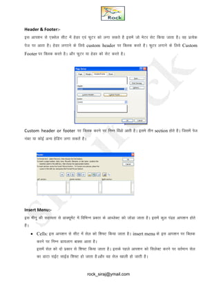 Header & Footer:-
bl vki’ku ls ,Dlsy lhV esa gsMj ,oa QqVj dks yxk ldrs gS blesa tks esVj lsV fd;k tkrk gSA og izR;sd
ist ij vkrk gSA gsMj yxkkus ds fy;s custom header ij fDyd djrs gSA QqVj yxkus ds fy;s Custom
Footer ij fDyd djrs gSA vkSj QqVj ;k gsMj dks lsV djrs gSA
Custom header or footer ij fDyd djus ij fuEu foaMks vkrh gSA bles rhu section gksrs gSA ftlesa ist
uacj ;k dksbZ vU; gsfMax yxk ldrsa gSA
Insert Menu:-
bl ehuw dh lgk;rk ls MkD;wesaV esa fofHkUu izdkj ds vkCtsDV dks tksMk tkrk gSA blesa dqy ianzg vki’ku gksrs
gSA
 Cells: bl vki’ku ls lhV esa lsy dks f’k¶V fd;k tkrk gSA insert menu ds bl vki’ku ij fDyd
djus ij fuEu Mk;ykx ckDl vkrk gSA
blesa lsy dks nks izdkj ls f’k¶V fd;k tkrk gSA blds igys vki’ku dks flysDV djus ij orZeku lsy
dk MkVk jkbZV lkbZM f’k¶V gks tkrk gSAvkSj og lsy [kkyh gks tkrh gSA
rock_siraj@ymail.com
 