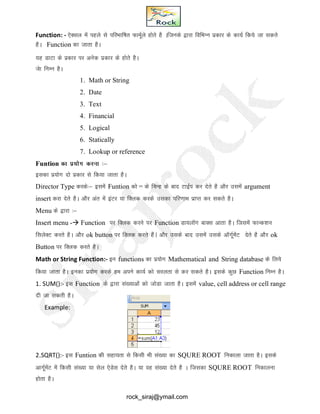 a
Function: - ,sDly esa igys ls ifjHkkf"kr QkeZwys gksrs gS Aftuds }kjk fofHkUu izdkj ds dk;Z fd;s tk ldrs
gSA Function dk tkrk gSA
;g MkVk ds izdkj ij vusd izdkj ds gksrs gSA
Tksk fuEu gSA
1. Math or String
2. Date
3. Text
4. Financial
5. Logical
6. Statically
7. Lookup or reference
Funtion dk iz;ksx djuk %&
bldk iz;ksx nks izdkj ls fd;k tkrk gSA
Director Type djds%& blesa Funtion dks = ds fpUg ds ckn VkbZi dj nsrs gS vkSj mlesa argument
insert djk nsrs gSA vkSj var esa baVj ;k fDyd djds mldk ifj.kke izkIr dj ldrs gSA
Menu ds }kjk %&
Insert menu - Function ij fDyd djus ij Function Mk;ykWx ckDl vkrk gSA ftlesa QkUd’ku
flysDV djrs gSA vkSj ok button ij fDyd djrs gSaA vkSj mlds ckn mlesa mlds vkWxwZesaV nsrs gS vkSj ok
Button ij fDYkd djrs gSA
Math or String Function:- bu functions dk iz;ksx Mathematical and String database ds fy;s
fd;k tkrk gSA budk iz;ksx djds ge vius dk;Z dks ljyrk ls dj ldrs gSA blds dqN Function fuEu gSA
1. SUM():- bl Function ds }kjk la[;kvksa dks tksMk tkrk gSA blesa value, cell address or cell range
nh tk ldrh gSA
Example:
2.SQRT():- bl Funtion dh lgk;rk ls fdlh Hkh la[;k dk SQURE ROOT fudkyk tkrk gSA blds
vkxwZesaV esa fdlh la[;k ;k lsy ,sMsl nsrs gSA ;k og la[;k nsrs gS A ftldk SQURE ROOT fudkyuk
gksrk gSA
rock_siraj@ymail.com
 