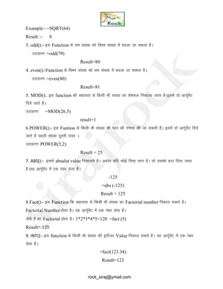 Example:- =SQRT(64)
Result :- 8
3. odd():- bl Function ls le la[;k dks fo"ke la[;k esa cnyk tk ldrk gSA
mnkgj.k =odd(79)
Result=80
4. even():-Function ls fo"ke la[;k dks le la[;k esa cnyk tk ldrk gSA
mnkgj.k =even(80)
Result=81
5. MOD():. bl function dh lgk;rk ls fdlh Hkh la[;k dk 'ks"kQy fudkyk tkrk gSAblesa nks vkxwZesaV
fn;s tkrs gSA
mnkgj.k =MOD(26,5)
result=1
6.POWER():- bl Funtion ls fdlh Hkh la[;k dh ?kkr dh x.kuk dh tk ldrh gSaA blesa nks vkxwZesaV fn;s
tkrs gS igyh la[;k nwljh ikoj A
mnkgj.k POWER(5,2)
Result = 25
7. ABS():- blls absalut value fudkyrs gSA vFkkZr ;fn dksbZ fpUg yxk gSA rks mldsk gVk fn;k tkrk
gSA;g vkxZwesaV esa ,d uacj ysrk gSA
-125
=abs (-125)
Result = 125
8.Fact():- bl Function fd lgk;rk ls fdlh Hkh la[;k dk Factorial number fudky ldrs gSA
Factorial Number gksrk gSA ;g vkxZwesaV esa ,d uacj ysrk gSA
tSls 5 dk Factorial gksrk gSA 1*2*3*4*5=120 =fact (5)
Result= 120
9. INT():- bl function ls fdlh Hkh la[;k dh baVhtj Value fudky ldrs gSA ;g vkxZwesaV esa ,d uacj
ysrk gSA
=fact(123.34)
Result=123
rock_siraj@ymail.com
 
