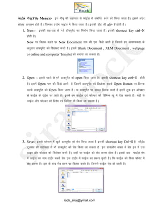 QkbZy ehuw(File Menu):- bl ehuw dh lgk;rk ls QkbZy ls lacaf/kr dk;Z dks fd;k tkrk gSA blds vanj
lksyg vki’ku gksrs gSA ftudk iz;ksx QkbZYk es fd;k tkrk gSA bldh gkWV dh alt+ F gksrh gSA
1. New:- bldh lgk;rk ls u;s MkWD;wesaV dk fuekZ.k fd;k tkrk gSA bldh shortcut key ctrl+N
gksrh gSA
New ij fDyd djus ij New Document uke dh ,d foaMks vkrh gS ftlls ge vko’;drk ds
vuqlkj MkD;wesaV dks flysDV djrs gSA blesa Blank Document , XLM Doucment , webpage
or online and computer Templet dks cuk;k tk ldrk gSA
2. Open :- blls igys ls cus MkD;wesaV dks open fd;k tkrk gSA bldh shortcut key ctrl+O gksrh
gSA blesa Open uke dh foaMks vkrh gS ftlesa MkD;wesaV dks flysDV djds Open Button ij fDyd
djds MkD;wesaV dks Open fd;k tkrk gSA ;k MkD;wesaV ij Mkcy fDyd djrs gS blesa yqd bu vkWi’ku
ls QkbZy ds ,Mªsl ij tkrs gSA blesa ge QkbZy ,oa QksYMj dks fofHkUu O;w esa ns[k ldrs gSA ;gkW ls
QkbZy vkSj QksYMj dks fjuse ,oa fMfyV Hkh fd;k tk ldrk gSA
3. Save:- blls orZeku esa [kqys MkD;wesaV dks lso fd;k tkrk gSS bldh shortcut key Ctrl+S gS LVSMZM
Vwyokj dh lgk;rk ls Hkh MkD;wesaV dks lso fd;k tk ldrk gSA bl Mk;ykWx ckDl esa lso bu esa ml
Mkbo vkSj QksYMj dks flysDV djrs gSA tgkW ij QkbZy dks lso djuk gksrk gSA blds ckn QkbZy use
esa QkbZy dk uke VkbZi djds lso ,t VkbZZi esa QkbZy dk izdkj pqurs gSA fd QkbZy dks fdl QkWesV esa
lso djuk gSA bl ds ckn lso cVu ij fDyd djrs gSA ftlls QkbZy lso gks tkrh gSA
rock_siraj@ymail.com
 