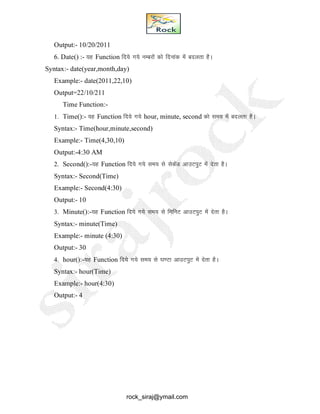 Output:- 10/20/2011
6. Date() :- ;g Function fn;s x;s uEcjksa dks fnukad esa cnyrk gSA
Syntax:- date(year,month,day)
Example:- date(2011,22,10)
Output=22/10/211
Time Function:-
1. Time():- ;g Function fn;s x;s hour, minute, second dks le; esa cnyrk gSA
Syntax:- Time(hour,minute,second)
Example:- Time(4,30,10)
Output:-4:30 AM
2. Second():-;g Function fn;s x;s le; ls lsdsaM vkmViqV esa nsrk gSA
Syntax:- Second(Time)
Example:- Second(4:30)
Output:- 10
3. Minute():-;g Function fn;s x;s le; ls fefuV vkmViqV esa nsrk gSA
Syntax:- minute(Time)
Example:- minute (4:30)
Output:- 30
4. hour():-;g Function fn;s x;s le; ls ?k.Vk vkmViqV esa nsrk gSA
Syntax:- hour(Time)
Example:- hour(4:30)
Output:- 4
rock_siraj@ymail.com
 