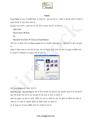 Chart
Excel Data dks xzkQ esa iznf’kZr fd;k tk ldrk gSA MkVk dks pkVZ ls le>us esa vklkuh gksRkh gSA ,sDlsy es
bldks fotkMZ ds }kjk cuk;k tkrk gSA
Excel esa pkVZ cukuk%& blesa pkVZ dks pkj LVSi esa cuk;k tkrk gSA tks fuEu gSA
Step First:-
Insert menu Chart
Or
Standard Tool Bar  Click on Chart Button
pkVZ cVu ij fDyd djus ij chart wizard uke dk Mk;ykWx ckDl vkrk gSA blesa pkVZ ds izdkj dks pqurs
gSA
,sDlsy esa pkSng izdkj ds pkVZ gksrs gSA ftl pkVZ dks flysDV djrs muds lc pkVZ dks lkbM esa izfn’kZr gksrs
gSA ftlesa ls vko’;drk ds vuqlkj pkVZ dks pqurs gSA
vkSj Next Button ij fDYkd djrs gSA
Step Second: - Second Step esa pkVZ ds fy;s MkVkcsl dks pqurs gSA bl Mk;ykWXk ckDl esa nks Vsc gksrs gSA
izFke Vsc esa MkVk jsat nsrs gSSA ,oa ;g pqurs gSA fd MkVk jks esa gSA ;k dkWye esa
nwljs Vsc series dk gksrk gSA blesaa lhjht dk uke ,oa mldh jsat nsrs gSA blesa ubZ lhjht dks tksMk tk
ldrk gSA ,oa igys ls mifLFkr lhjht dks fMfyV fd;k tk ldrk gSA
,oa X Axis ij tks MkVk iznf’kZr djuk gSA mldh jsat nsrs gSA
rock_siraj@ymail.com
 