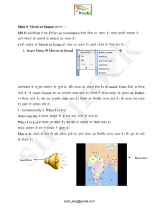 Slide esa Movie or Sound yxkuk %&
MS PowerPoint esa ,d Effective presentation rS;kj fd;k tk ldrk gSA vFkkZr~ bldh lgk;rk ls
vius fopkjks dks vklkuh ls le>k;k tk ldrk gsSA
bldh LykbZM dks Movie or Sound dks tksMk tk ldrk gSA blds tksMus ds fuEu LVsi gSA
1. Insert Menu  Movies or Sound 
vko';drk ds vuqlkj vki’ku dks pqurs gSA ;fn lkmM dks tksM+uk gksrk gSA rks sound From File ij fDyd
djrs gSA rks Insert Sound uke dk Mk;ykWx ckDl vkrk gSA ftles ls lkmM QkbZy dks pqudj ok Button
ij fDyd djrs gSA vkSj ,d Mk;ykWx ckDl vkrk gSA ftles ;g fu/kkZfjr djuk gksrk gSA fd lkmaM dc ctuk
gSA blesa nks vki’ku gksrs gSA
1. Automatically 2. When Clicked
Automatically esa lkmaM LykbZM 'kks ds ckn Lor% LVkVZ gks tkrk gSA
When Clicked esa lkmaM rc ctrk gSA tc ml ds vkbZdu ij fDyd djrs gSA
lkmaM vkbZdu ds :Ik esa LykbZM esa tqMrk gSA
Movie dks tksMus ds fy;s Hkh ;gh izfd;k gksrh gSA bles dsoy ;g fu/kkZfjr djuk iMrk gSA fd ewoh dks dgkW
ls tksMuk gSA
Sound Icon
Movie Icon
rock_siraj@ymail.com
 