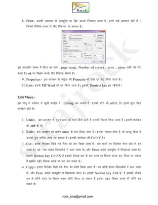8. Print:- bldh lgk;rk ls MkD;wesaV dk fizaV vkmV fudkyk tkrk gSA bles dbZ vki’ku gksrs gS A
ftuls fofHkUu izdkj ls fizaV fudkyk tk ldrk gSA
bl Mk;ykWx ckDl esa fizaVj dk uke ] page range, Number of copies , print , zoom vkfn dks lsV
djrs gSA ok ij fDyd djds fizaV fudky ldrs gSA
9. Properties:- bl vki’ku ls QkbZy dh Propertis dks ns[kk ,oa lsV fd;k tkrk gSA
10.Exit:- blls MS Word dks can fd;k tkrk gSA bldh Shortcut key alt +F4 gSA
Edit Menu:-
bl ehuw ls orZeku esa [kqyh QkbZy esa Editing dj ldrs gSA bldh gkWV dh alt+E gSA blesa dqy ianzg
vki’ku gksrs gSA
1. Undo:- bl vki’ku ls ;wtj }kjk tks dk;Z fd;s tkrs gS mldks fujLr fd;k tkrk gSA bldh 'kkVZdV
dh ctrl+U gSA
2. Redo:- bl vki’ku dk iz;ksx undo ds ckn fd;k tkrk gSA bldk eryc gksrk gS tks vuMw fd;k gS
mldks iqu% okfil yk;k tk ldrk gSA bldh 'kkVZdV dh Ctrl+Y gSA
3. Cut:- blls flysDV fd;ss x;s eSVj dks dV fd;k tkrk gSA dV djus ij flysDV esVj ogkW ls gV
tkrk gSA ;g dV gksdj fDyicksMZ esa pyk tkrk gSA vkSj Paste djds MkD;wesaV esa fpidk;k tkrk gSA
bldh Sortcut key Ctrl+X gS bldks LVSMMZ ckj ds dV cVu ij fDyd djd dV fd;k tk ldrk
gS bldk jkbZV fDyd djds Hkh dV dj ldrs gSA
4. Copy:- blls flysDV fd;ss x;s eSVj dks dkWih fd;k tkrk gSA ;g dkWih gksdj fDyicksMZ esa pyk tkrk
gSA vkSj Paste djds MkD;wesaV esa fpidk;k tkrk gSA bldh Sortcut key Ctrl+C gS bldks LVSMMZ
ckj ds dkWih cVu ij fDyd djd dkWih fd;k tk ldrk gS bldk jkbZV fDyd djds Hkh dkWih dj
ldrs gSA
rock_siraj@ymail.com
 