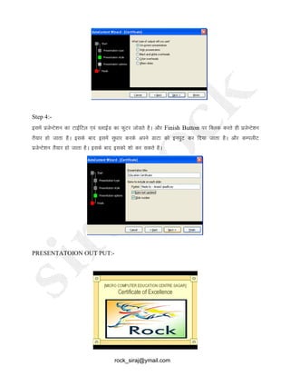 Step 4:-
blesa iztsUVs’ku dk VkbZfVy ,oa LykbZM dk QqVj tksMrs gSA vkSj Finish Button ij fDyd djrs gh iztsUVs’ku
rS;kj gks tkrk gSA blds ckn blesa lq/kkj djds vius MkVk dks buiqV dj fn;k tkrk gSA vkSj dEiyhV
iztsUVs’ku rSa;kj gks tkrk gSA blds ckn bldks 'kks dj ldrs gSA
PRESENTATOION OUT PUT:-
rock_siraj@ymail.com
 