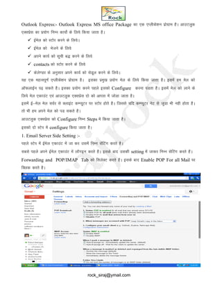 Outlook Express:- Outlook Express MS office Package dk ,d ,Iyhds’ku izksxzke gSA vkmVyqd
,Dlizsl dk iz;ksx fuEu dk;ksZ ds fy;s fd;k tkrk gSA
 bZesy dks LVksj djus ds fy;sA
 bZesy dks Hkstus ds fy;s
 vius dk;Z dks lwph c) djus ds fy;s
 contacts dks LVksj djus ds fy;s
 dsys.Mj ds vuqlkj vius dk;Z dks lsMwy djus ds fy;sA
;g ,d egRoiw.kZ ,Iyhds’ku izksxzke gSA bldk izeq[k iz;ksx esy ds fy;s fd;k tkrk gSA blesa ge esy dks
vkWQykbZu i<+ ldrs gSA bldk iz;ksx djus igys bldks Configure djuk iMrk gSA blesa esy dks ykus ds
fy;s esy ,dkmaV ,oa vkmVyqd ,Dlizsl nks dks vkil esa tksMk tkrk gSA
blesa bZ&esy esy loZj ls DykbaV dEI;wVj ij LVksj gksrs gSA ftlls ;fn dEI;wVj usV ls tqMk Hkh ugh gksrk gSA
rks Hkh ge vius esy dks iM ldrs gSA
vkmVyqd ,Dlizsl dks Configure fuEu Steps esa fd;k tkrk gSA
bldks nks LVsi esa configure fd;k tkrk gSA
1. Email Server Side Setting :-
igys LVsi esa bZesy ,dkmaV esa tk dj mlesa fuEu lsafVax djrs gSA
lcls igys vius bZesy ,dkmaV esa ykWxbu djrs gSA blds ckn mldh setting esa tkdj fuEu lsfVax djrs gSA
Forwarding and POP/IMAP Tab dks flysDV djrs gSA blds ckn Enable POP For all Mail ij
fDyd djrs gSA
rock_siraj@ymail.com
 