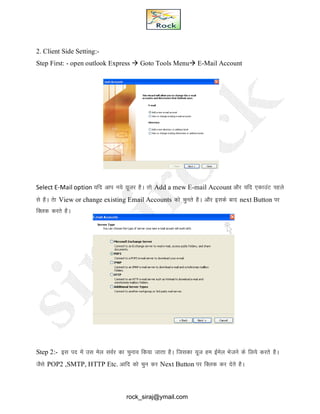 2. Client Side Setting:-
Step First: - open outlook Express  Goto Tools Menu E-Mail Account
Select E-Mail option ;fn vki u;s ;wtj gSA rks Add a mew E-mail Account vkSj ;fn ,dkmaV igys
ls gSA rsk View or change existing Email Accounts dks pqurs gSA vkSj blds ckn next Button ij
fDyd djrs gSA
Step 2:- bl in esa ml esy loZj dk pquko fd;k tkrk gSA ftldk ;wt ge bZesy Hkstus ds fy;s djrs gSA
tSls POP2 ,SMTP, HTTP Etc. vkfn dks pqu dj Next Button ij fDyd dj nsrs gSA
rock_siraj@ymail.com
 