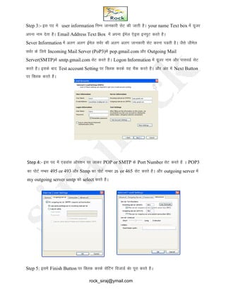 Step 3:- bl in esa user information fuEu tkudkjh lsV dh tkrh gSA your name Text box esa ;wtj
viuk uke nsrk gSA Email Address Text Box esa viuk bZesy ,sMªl buiqV djrs gSA
Sever Information esa vyx vyx bZesy loZj dh vyx vyx tkudkjh lsV djuk iMrh gSA tSls thesy
loZj ds fy;s Incoming Mail Server (PoP3)esa pop.gmail.com vkSj Outgoing Mail
Server(SMTP)esa smtp.gmail.com lsV djrs gSA Logon Information esa ;wtj uke vkSj ikloMZ lsV
djrs gSA blds ckn Test account Setting ij fDyd djds ;g pSd djrs gSA vkSj var esa Next Button
ij fDyd djrs gSA
Step 4:- bl in esa ,Mokal vkWi’ku ij tkdj POP or SMTP ds Port Number lsV djrs gS A POP3
dk iksVZ uECkj 495 or 493 vkSj Stmp dk iksVZ uECkj 25 or 465 lsV djrs gSA vkSj outgoing server esa
my outgoing server smtp dks select djrs gSA
Step 5: blesa Finish Button ij fDyd djds lsfVax fotkMZ dsk iwjk djrs gSA
rock_siraj@ymail.com
 