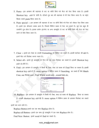 5. Paste:- bl vki’ku dh lgk;rk ls dV ;k dkWih fd;s x;s eSVj dks isLV fd;k tkrk gSA bldh
Shortcut key ctrl+V gksrh gSA LVSMMZ Vwy ckj dh lgk;rk ls Hkh isLV fd;k tkrk gSA ;k jkbZV
fDyd djds paste fd;k tkrk gSA
6. Paste special :- bl vki’ku dh lgk;rk ls dV ;k dkWih fd;s x;s eSVj dks Lis’ky isLV fd;k tkrk
gSA bles ,d MkW;ykx ckDl vkrk gSA ftlls fofHkUUk izdkj ls isLV dj ldrs gSA ;g ,d cgqr gh
mi;ksxh Vwy gksrk gSA bldk iz;ksx baVjusV ;k vU; MkD;wesaV ls dV ;k dkWih fd;s x;s esVj dks isLV
djus ds fy;s fd;k tkrk gSA
S
7. Clear :- blls ge VsDl ;k mldh Formatting dks fMfyV dj ldrs gSA bldh 'kkVZdV dh del gSA
blesa eSVj dks flysDV djuk iMrk gSA
8. Select all:- blls iwjs MkD;wesaV ds eSVj dks ,d LkkFk flysDV dj ldrs gSA bldh Shortcut key
ctrl+A gksrh gSA
9. Find:- bl vki’ku ls MkD;wesaV esa fdlh Hkh VSDl] 'kCn ,oa okD; dks Find fd;k tk ldrk gSA bldh
shortcut key ctrl+F gSA more option esa fofHkUu izdkj ls Searching dj ldrs gSS tSls Match
Case, use Wild card , Find Whole word only , sound link etc.
10. Replace:- bl vki’ku ls MkD;wesaV esa fdlh Hkh VSDl] 'kCn ,oa okD; dks Replace fd;k tk ldrk
gSA bldh shortcut key ctrl+H gSA more option esa fofHkUu izdkj ds vki’ku flysDV dj ldrs
gSA
blesa pkj cVu gksrs gSA
Replace Button blls ,d ,d 'kCn Replace gksrk gSA
Replace all Button:- blls ,d lkFk iwjs MkD;wesaV esa ,d LkkFk Replace gksrk gSA
Find Next Button: blls word dks find dj ldrs gSA
rock_siraj@ymail.com
 