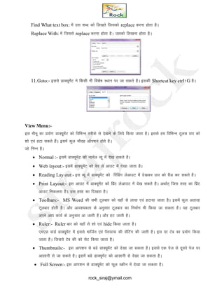 Find What text box: esa ml 'kCn dks fy[krs ftldks replace djuk gksrk gSA
Replace With: esa ftlls replace djuk gksrk gSA mldks fy[kuk gksrk gSA
11.Goto:- blls MkD;wesaV es fdlh Hkh fo’ks"k LFkku ij tk ldrs gSA bldh Shortcut key ctrl+G gSA
View Menu:-
bl ehuw dk iz;ksx MkD;wesaV dks fofHkUu rjhds ls ns[kus ds fy;s fd;k tkrk gSA blls ge fofHkUu Vwyl okj dks
'kks ,oa gVk ldrs gSaA blesa dqy pkSng vkWi’ku gksrs gSA
tks fUkEu gSA
 Normal :- blesa MkD;wesaV dks ukEkZy O;w esa ns[k ldrs gSA
 Web layout:- blesa MkD;wesaV dks oso ys vkmV esa ns[kk tkrk gSA
 Reading Lay out:- bl O;w esa MkD;wesaV dks fjfMax ysvkmV esa ns[kdj ml dks jhM dj ldrs gSA
 Print Layout:- bl vkmV esa MkD;wesaV dks fizaV ysvkmV esa ns[k ldrs gSA vFkkZr~ ftl rjg dk fizaV
vkmV fudyrk gSA ml rjg dk fn[krk gSA
 Toolbars:- MS Word dh lHkh Vwyckj dks ;gkW ls yk;k ,oa gVk;k tkrk gSA blesa dqy vBkjg
Vwyckj gksrh gSA vkSj vko’;drk ds vuqlkj Vwyckj dk fuekZ.k Hkh fd;k tk ldrk gSA ;g Vwyckj
vius vki dk;Z ds vuqlkj vk tkrh gSA vkSj gV tkrh gSA
 Ruler:- Ruler ckj dks ;gkW ls 'kks ,oa hide fd;k tkrk gSA
,e,l okMZ MkD;wesaV esa blls ekftZu ,oa iSjkxzkQ dh lsafVax dh tkrh gSA bl ij Vsc dk iz;ksx fd;k
tkrk gSA ftlls Vsc dh dks lsV fd;k tkrk gSA
 Thumbnails:- bl vki’ku ls cMs MkD;wesaV dks ns[kk tk ldrk gSA blls ,d ist ls nwljs ist ij
vklkuh ls tk ldrs gSA blesa cMs MkD;wesaV dks vklkuh ls ns[kk tk ldrk gSA
 Full Screen:- bl vki’ku ls MkD;wesaV dks Qwy LØhu esa ns[kk tk ldrk gSA
rock_siraj@ymail.com
 