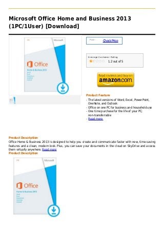 Microsoft Office Home and Business 2013
(1PC/1User) [Download]

                                                           Price :
                                                                     Check Price



                                                          Average Customer Rating

                                                                         1.2 out of 5




                                                      Product Feature
                                                      q   The latest versions of Word, Excel, PowerPoint,
                                                          OneNote, and Outlook
                                                      q   Office on one PC for business and household use
                                                      q   One time purchase for the life of your PC;
                                                          non-transferrable
                                                      q   Read more




Product Description
Office Home & Business 2013 is designed to help you create and communicate faster with new, time-saving
features and a clean, modern look. Plus, you can save your documents in the cloud on SkyDrive and access
them virtually anywhere. Read more
Product Description
 