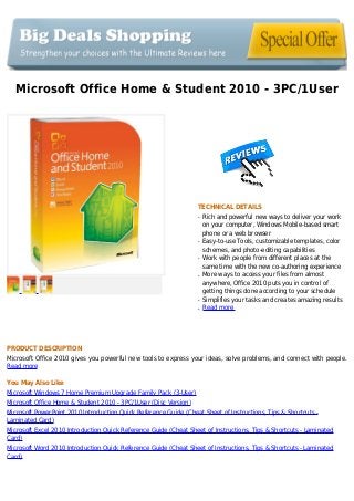 Microsoft Office Home & Student 2010 - 3PC/1User
TECHNICAL DETAILS
Rich and powerful new ways to deliver your workq
on your computer, Windows Mobile-based smart
phone or a web browser
Easy-to-use Tools, customizable templates, colorq
schemes, and photo-editing capabilities
Work with people from different places at theq
same time with the new co-authoring experience
More ways to access your files from almostq
anywhere, Office 2010 puts you in control of
getting things done according to your schedule
Simplifies your tasks and creates amazing resultsq
Read moreq
PRODUCT DESCRIPTION
Microsoft Office 2010 gives you powerful new tools to express your ideas, solve problems, and connect with people.
Read more
You May Also Like
Microsoft Windows 7 Home Premium Upgrade Family Pack (3-User)
Microsoft Office Home & Student 2010 - 3PC/1User (Disc Version)
Microsoft PowerPoint 2010 Introduction Quick Reference Guide (Cheat Sheet of Instructions, Tips & Shortcuts -
Laminated Card)
Microsoft Excel 2010 Introduction Quick Reference Guide (Cheat Sheet of Instructions, Tips & Shortcuts - Laminated
Card)
Microsoft Word 2010 Introduction Quick Reference Guide (Cheat Sheet of Instructions, Tips & Shortcuts - Laminated
Card)
 